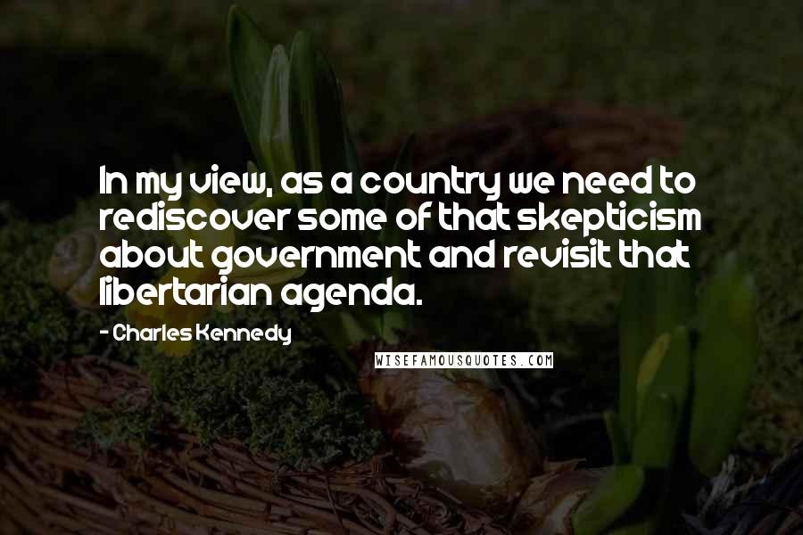 Charles Kennedy Quotes: In my view, as a country we need to rediscover some of that skepticism about government and revisit that libertarian agenda.