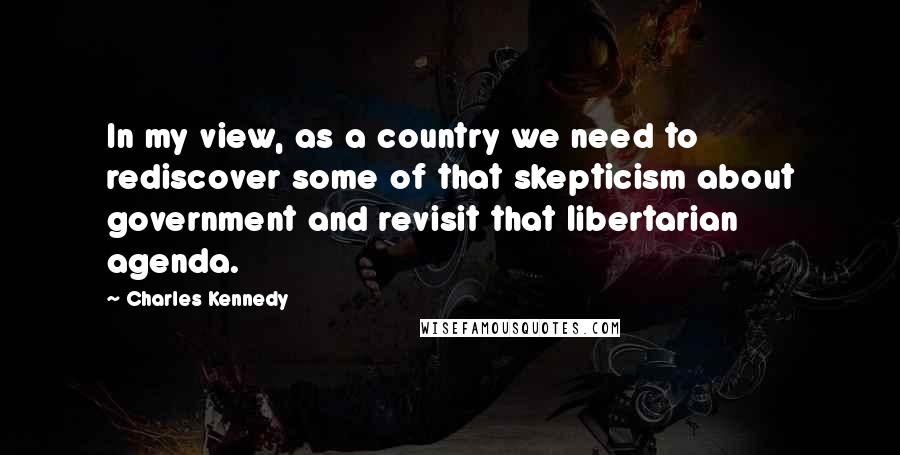 Charles Kennedy Quotes: In my view, as a country we need to rediscover some of that skepticism about government and revisit that libertarian agenda.