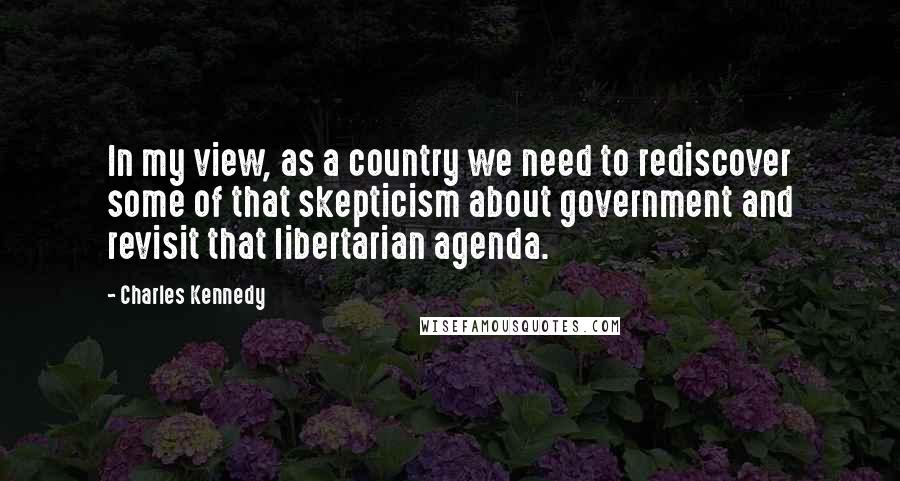 Charles Kennedy Quotes: In my view, as a country we need to rediscover some of that skepticism about government and revisit that libertarian agenda.
