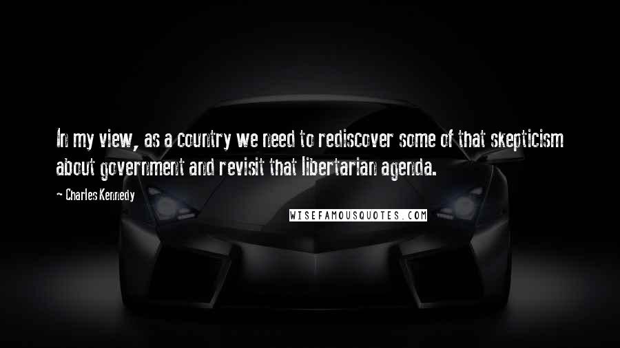 Charles Kennedy Quotes: In my view, as a country we need to rediscover some of that skepticism about government and revisit that libertarian agenda.