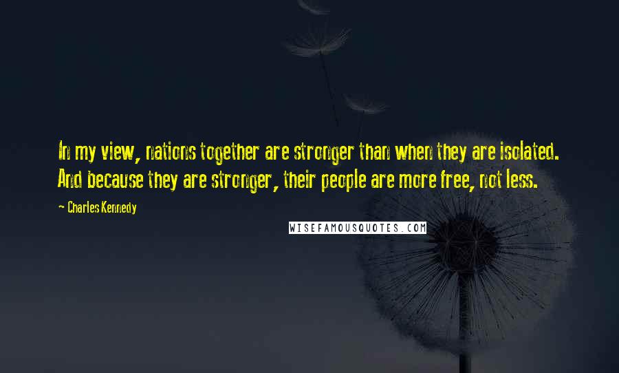 Charles Kennedy Quotes: In my view, nations together are stronger than when they are isolated. And because they are stronger, their people are more free, not less.