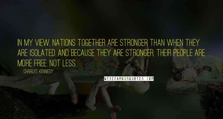 Charles Kennedy Quotes: In my view, nations together are stronger than when they are isolated. And because they are stronger, their people are more free, not less.