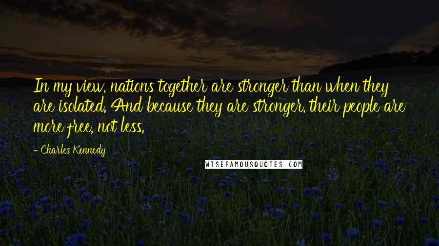 Charles Kennedy Quotes: In my view, nations together are stronger than when they are isolated. And because they are stronger, their people are more free, not less.