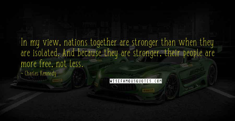 Charles Kennedy Quotes: In my view, nations together are stronger than when they are isolated. And because they are stronger, their people are more free, not less.