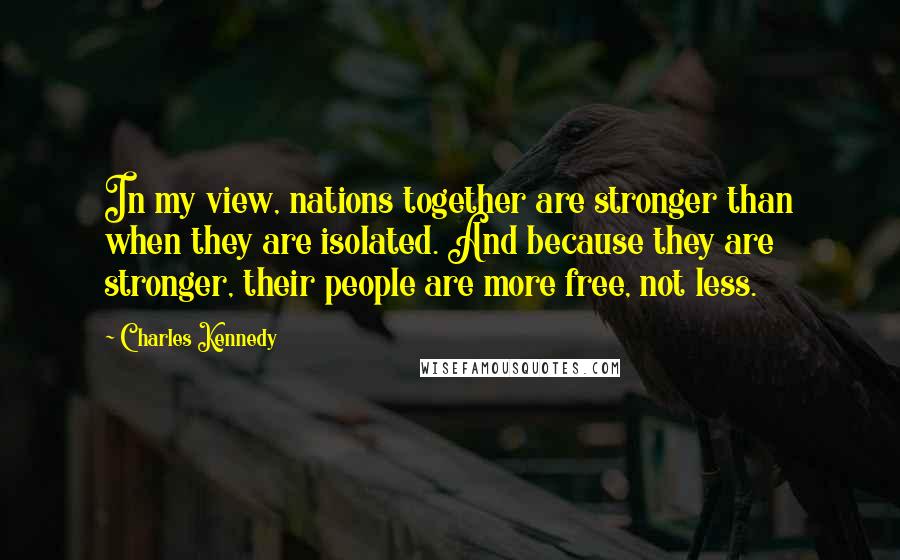 Charles Kennedy Quotes: In my view, nations together are stronger than when they are isolated. And because they are stronger, their people are more free, not less.