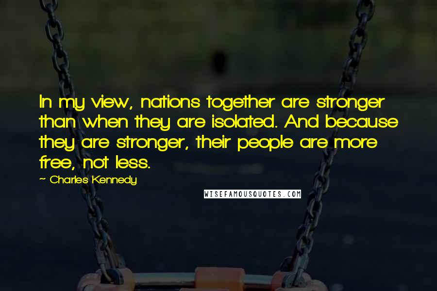 Charles Kennedy Quotes: In my view, nations together are stronger than when they are isolated. And because they are stronger, their people are more free, not less.