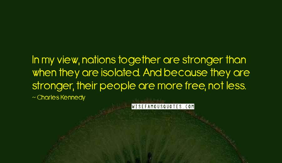 Charles Kennedy Quotes: In my view, nations together are stronger than when they are isolated. And because they are stronger, their people are more free, not less.