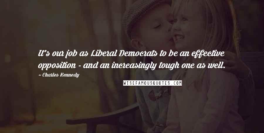 Charles Kennedy Quotes: It's our job as Liberal Democrats to be an effective opposition - and an increasingly tough one as well.