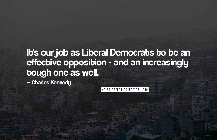 Charles Kennedy Quotes: It's our job as Liberal Democrats to be an effective opposition - and an increasingly tough one as well.