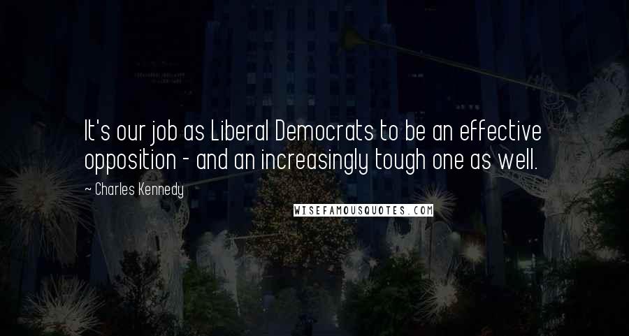 Charles Kennedy Quotes: It's our job as Liberal Democrats to be an effective opposition - and an increasingly tough one as well.