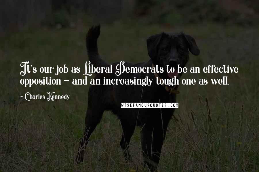 Charles Kennedy Quotes: It's our job as Liberal Democrats to be an effective opposition - and an increasingly tough one as well.