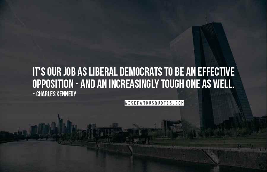 Charles Kennedy Quotes: It's our job as Liberal Democrats to be an effective opposition - and an increasingly tough one as well.