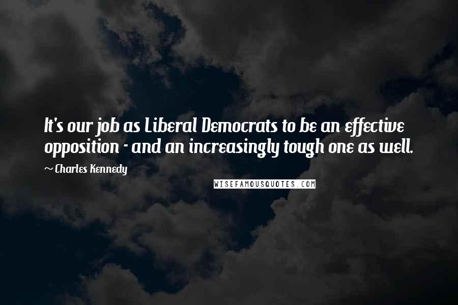 Charles Kennedy Quotes: It's our job as Liberal Democrats to be an effective opposition - and an increasingly tough one as well.