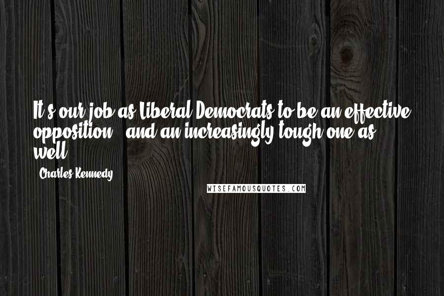 Charles Kennedy Quotes: It's our job as Liberal Democrats to be an effective opposition - and an increasingly tough one as well.