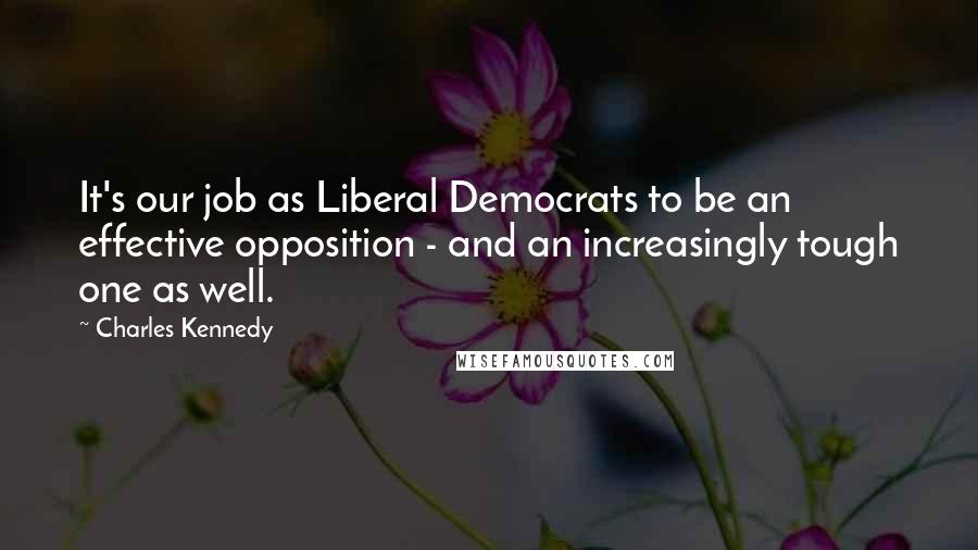 Charles Kennedy Quotes: It's our job as Liberal Democrats to be an effective opposition - and an increasingly tough one as well.