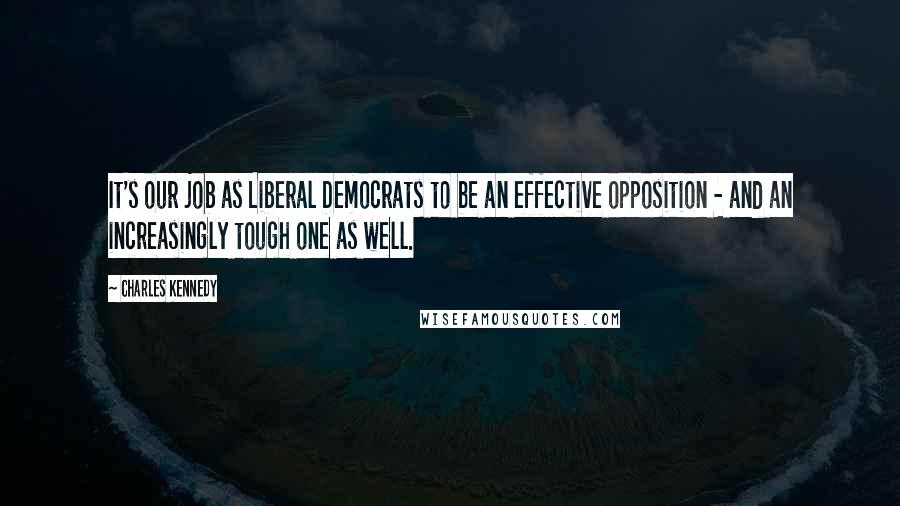 Charles Kennedy Quotes: It's our job as Liberal Democrats to be an effective opposition - and an increasingly tough one as well.
