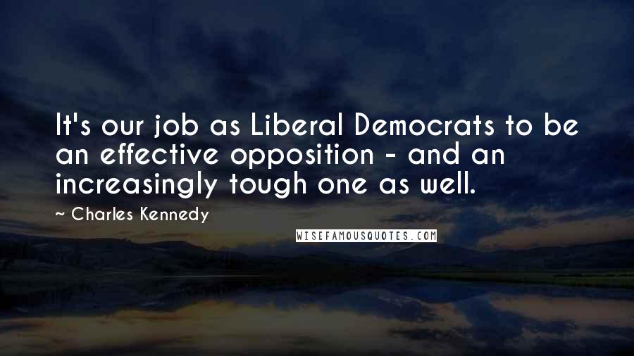 Charles Kennedy Quotes: It's our job as Liberal Democrats to be an effective opposition - and an increasingly tough one as well.