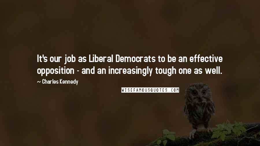 Charles Kennedy Quotes: It's our job as Liberal Democrats to be an effective opposition - and an increasingly tough one as well.