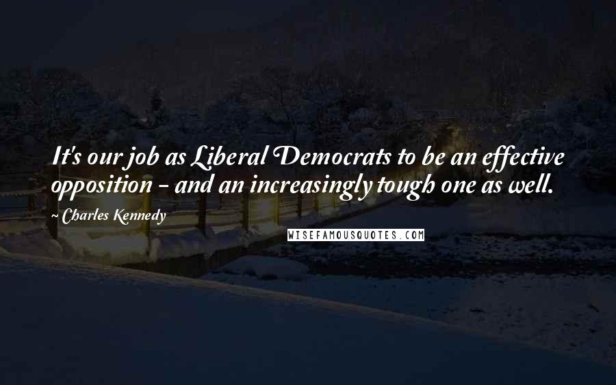Charles Kennedy Quotes: It's our job as Liberal Democrats to be an effective opposition - and an increasingly tough one as well.