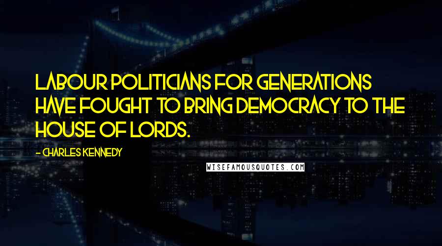 Charles Kennedy Quotes: Labour politicians for generations have fought to bring democracy to the House of Lords.