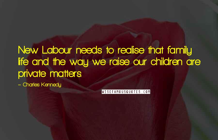 Charles Kennedy Quotes: New Labour needs to realise that family life and the way we raise our children are private matters.
