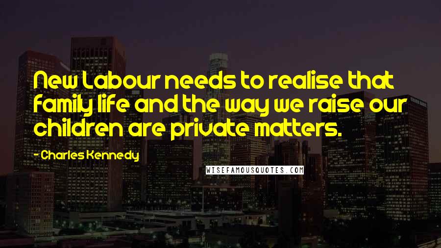 Charles Kennedy Quotes: New Labour needs to realise that family life and the way we raise our children are private matters.