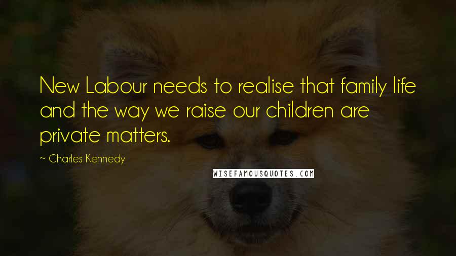 Charles Kennedy Quotes: New Labour needs to realise that family life and the way we raise our children are private matters.