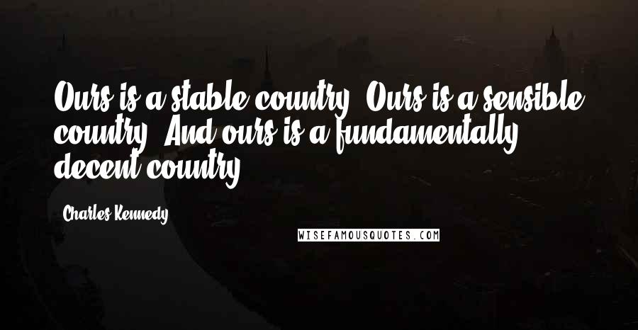 Charles Kennedy Quotes: Ours is a stable country. Ours is a sensible country. And ours is a fundamentally decent country.