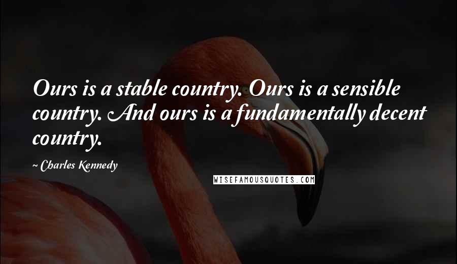 Charles Kennedy Quotes: Ours is a stable country. Ours is a sensible country. And ours is a fundamentally decent country.