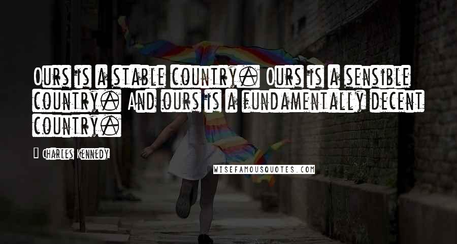 Charles Kennedy Quotes: Ours is a stable country. Ours is a sensible country. And ours is a fundamentally decent country.