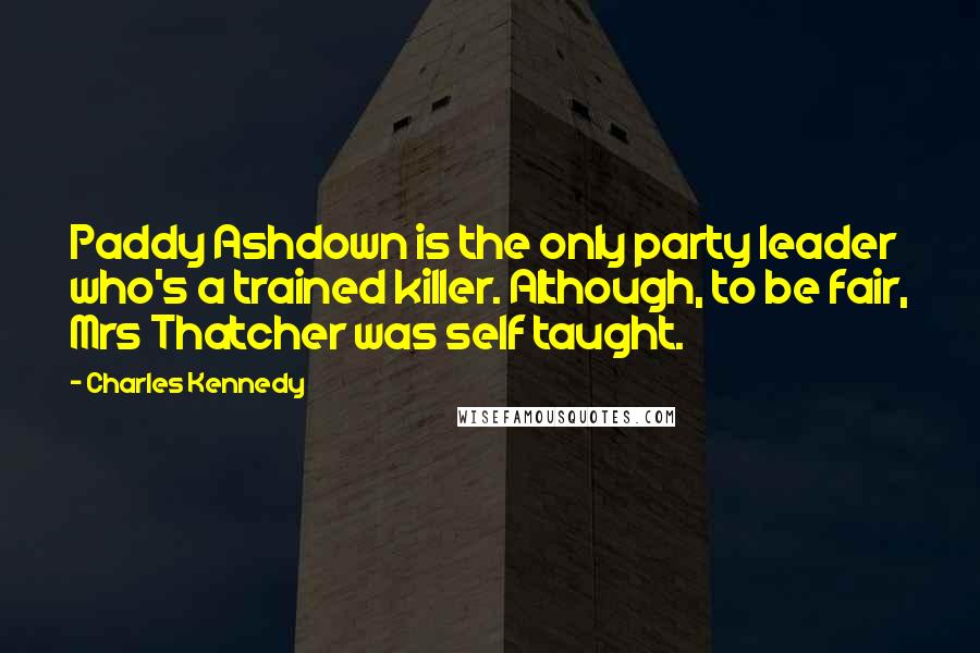 Charles Kennedy Quotes: Paddy Ashdown is the only party leader who's a trained killer. Although, to be fair, Mrs Thatcher was self taught.