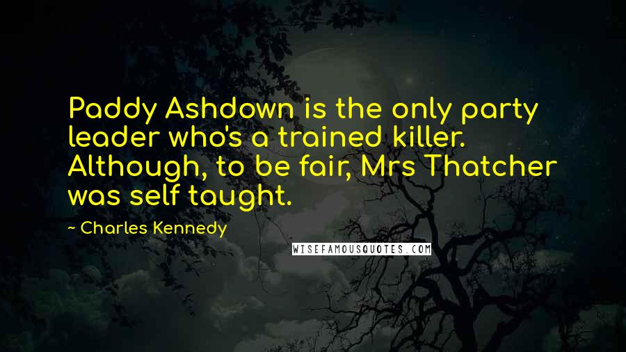 Charles Kennedy Quotes: Paddy Ashdown is the only party leader who's a trained killer. Although, to be fair, Mrs Thatcher was self taught.