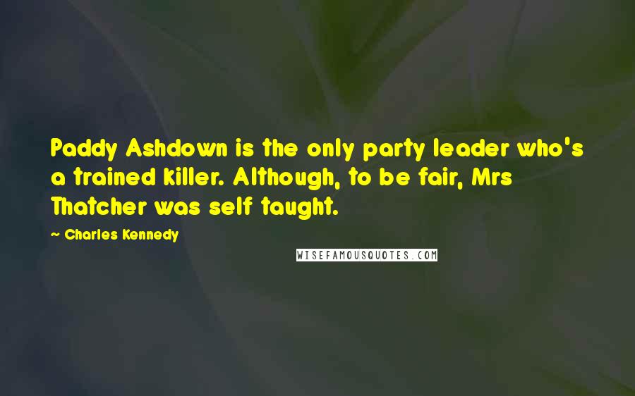 Charles Kennedy Quotes: Paddy Ashdown is the only party leader who's a trained killer. Although, to be fair, Mrs Thatcher was self taught.
