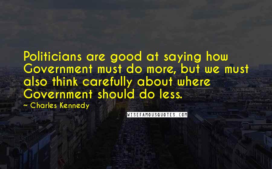 Charles Kennedy Quotes: Politicians are good at saying how Government must do more, but we must also think carefully about where Government should do less.