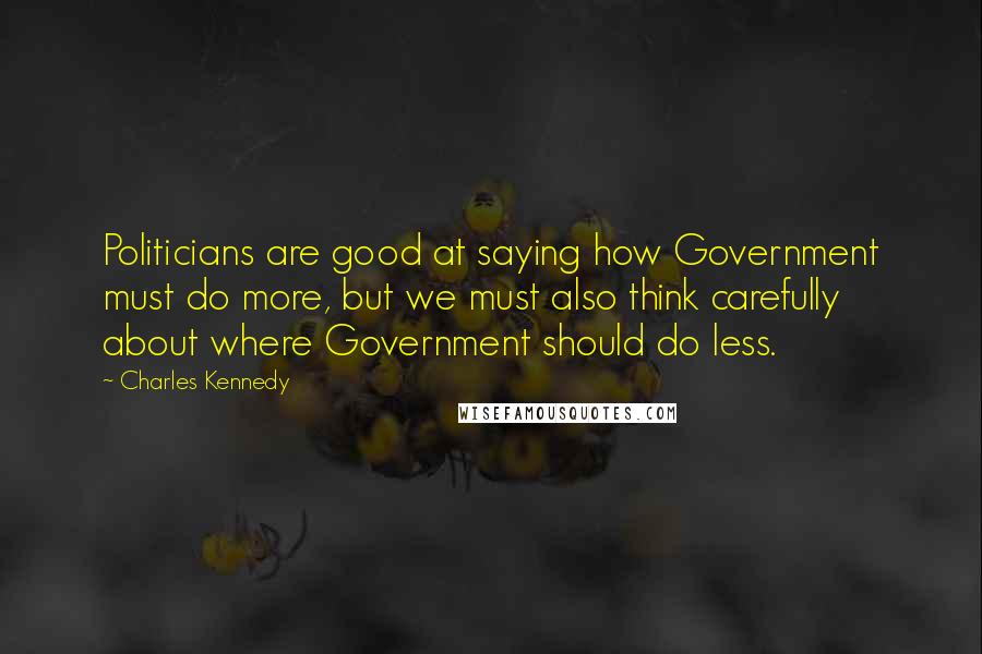 Charles Kennedy Quotes: Politicians are good at saying how Government must do more, but we must also think carefully about where Government should do less.