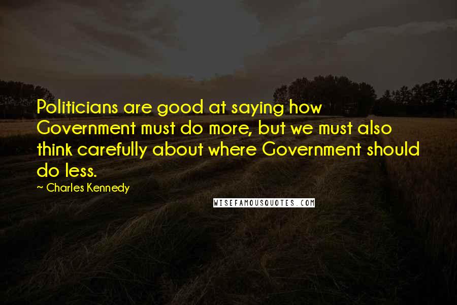 Charles Kennedy Quotes: Politicians are good at saying how Government must do more, but we must also think carefully about where Government should do less.