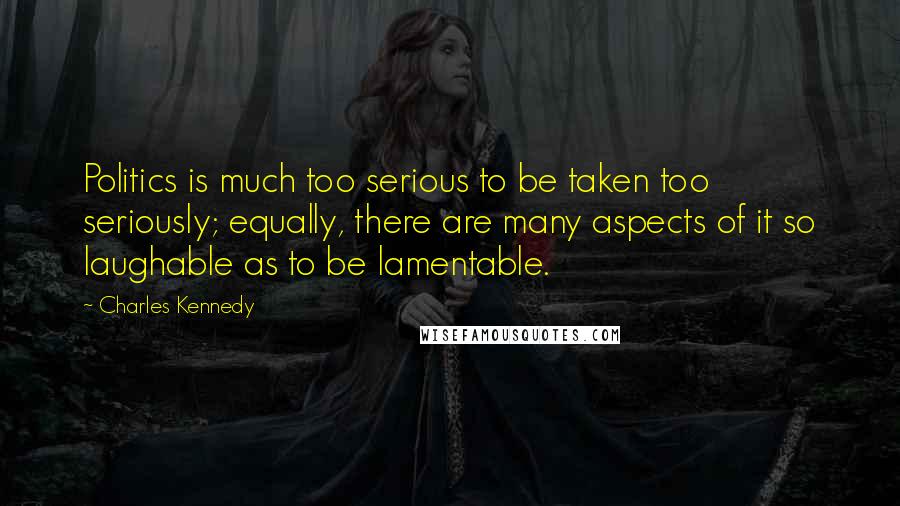 Charles Kennedy Quotes: Politics is much too serious to be taken too seriously; equally, there are many aspects of it so laughable as to be lamentable.