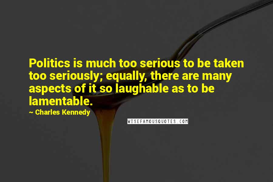 Charles Kennedy Quotes: Politics is much too serious to be taken too seriously; equally, there are many aspects of it so laughable as to be lamentable.