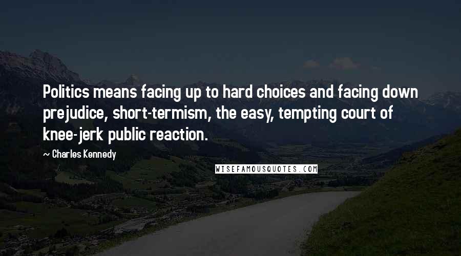 Charles Kennedy Quotes: Politics means facing up to hard choices and facing down prejudice, short-termism, the easy, tempting court of knee-jerk public reaction.