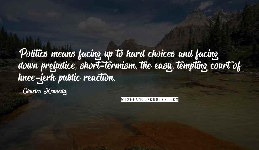 Charles Kennedy Quotes: Politics means facing up to hard choices and facing down prejudice, short-termism, the easy, tempting court of knee-jerk public reaction.