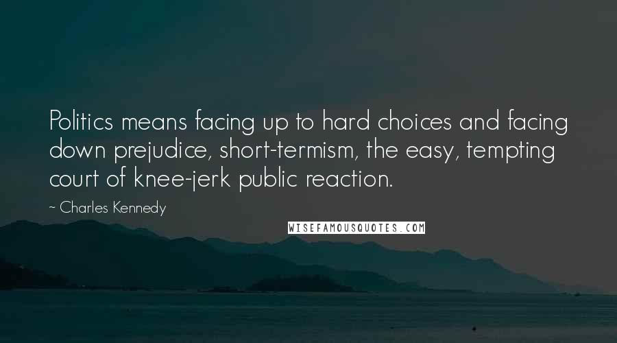 Charles Kennedy Quotes: Politics means facing up to hard choices and facing down prejudice, short-termism, the easy, tempting court of knee-jerk public reaction.