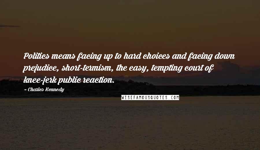 Charles Kennedy Quotes: Politics means facing up to hard choices and facing down prejudice, short-termism, the easy, tempting court of knee-jerk public reaction.