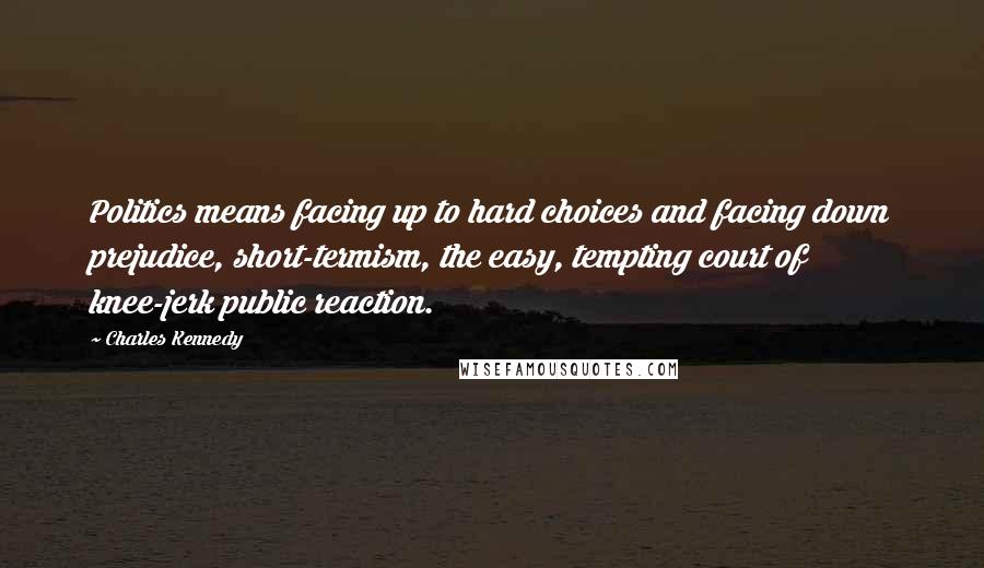 Charles Kennedy Quotes: Politics means facing up to hard choices and facing down prejudice, short-termism, the easy, tempting court of knee-jerk public reaction.