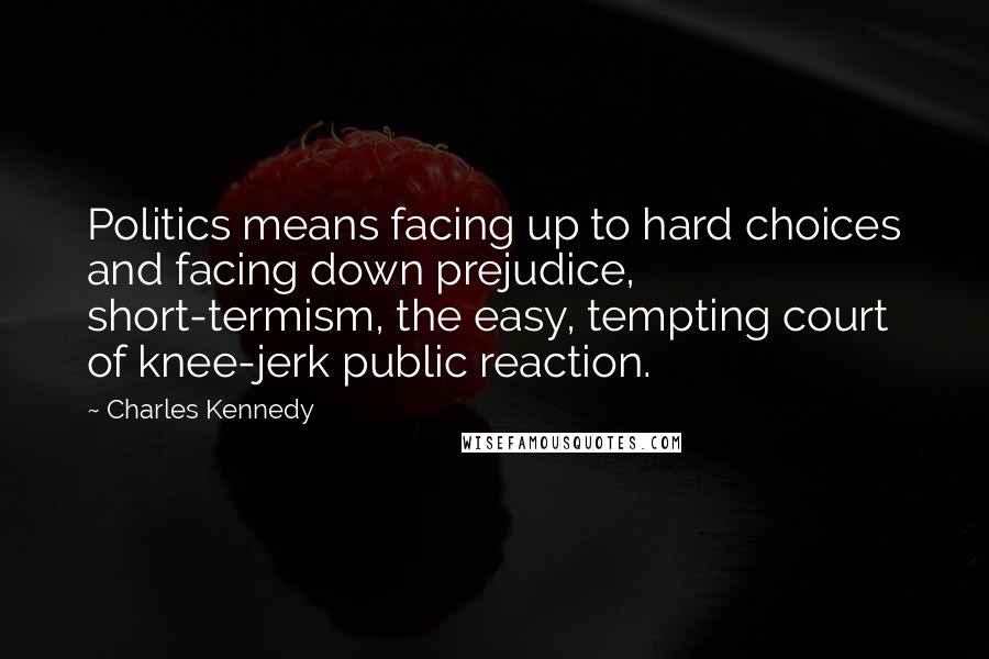 Charles Kennedy Quotes: Politics means facing up to hard choices and facing down prejudice, short-termism, the easy, tempting court of knee-jerk public reaction.