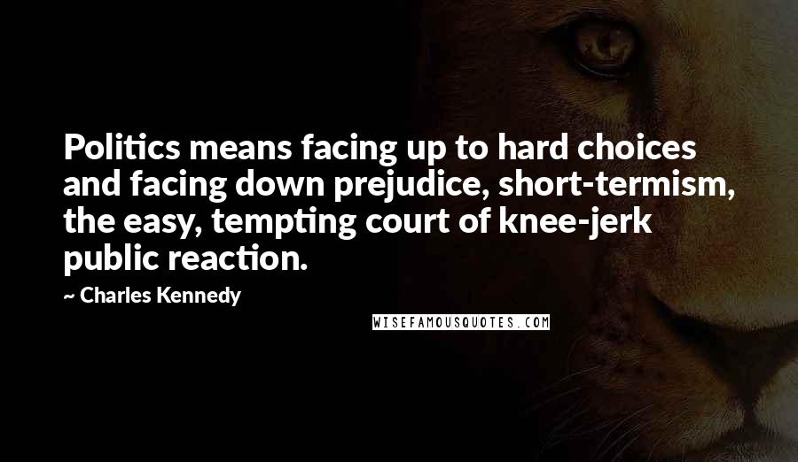 Charles Kennedy Quotes: Politics means facing up to hard choices and facing down prejudice, short-termism, the easy, tempting court of knee-jerk public reaction.