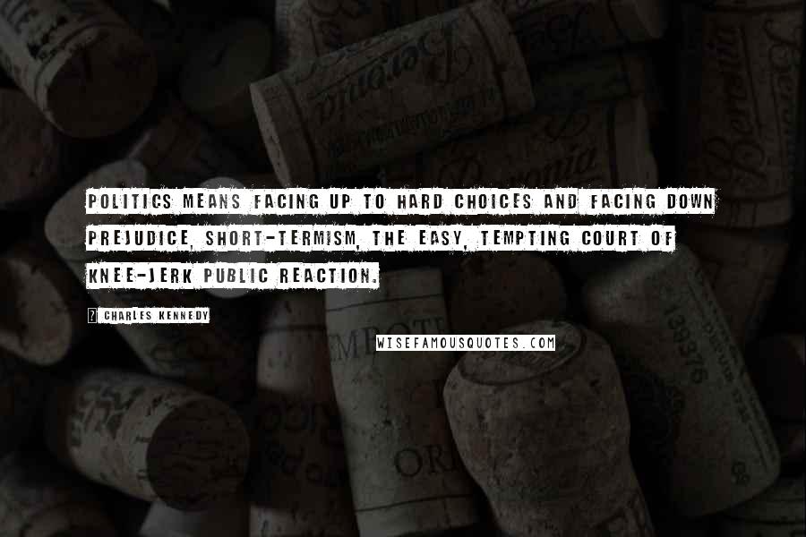 Charles Kennedy Quotes: Politics means facing up to hard choices and facing down prejudice, short-termism, the easy, tempting court of knee-jerk public reaction.