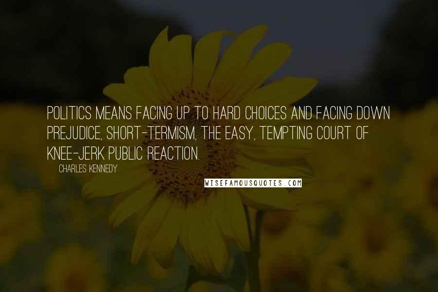 Charles Kennedy Quotes: Politics means facing up to hard choices and facing down prejudice, short-termism, the easy, tempting court of knee-jerk public reaction.