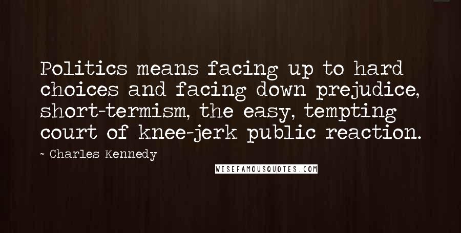 Charles Kennedy Quotes: Politics means facing up to hard choices and facing down prejudice, short-termism, the easy, tempting court of knee-jerk public reaction.