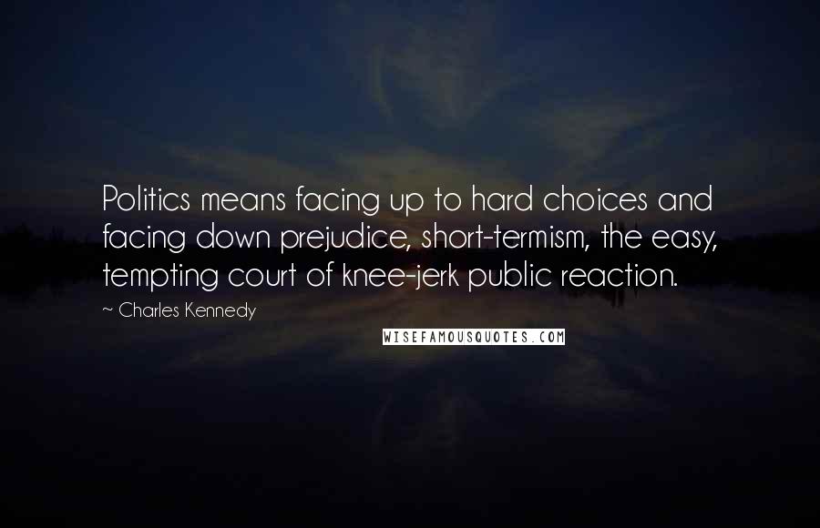 Charles Kennedy Quotes: Politics means facing up to hard choices and facing down prejudice, short-termism, the easy, tempting court of knee-jerk public reaction.