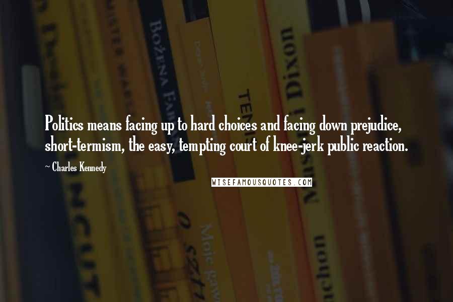 Charles Kennedy Quotes: Politics means facing up to hard choices and facing down prejudice, short-termism, the easy, tempting court of knee-jerk public reaction.